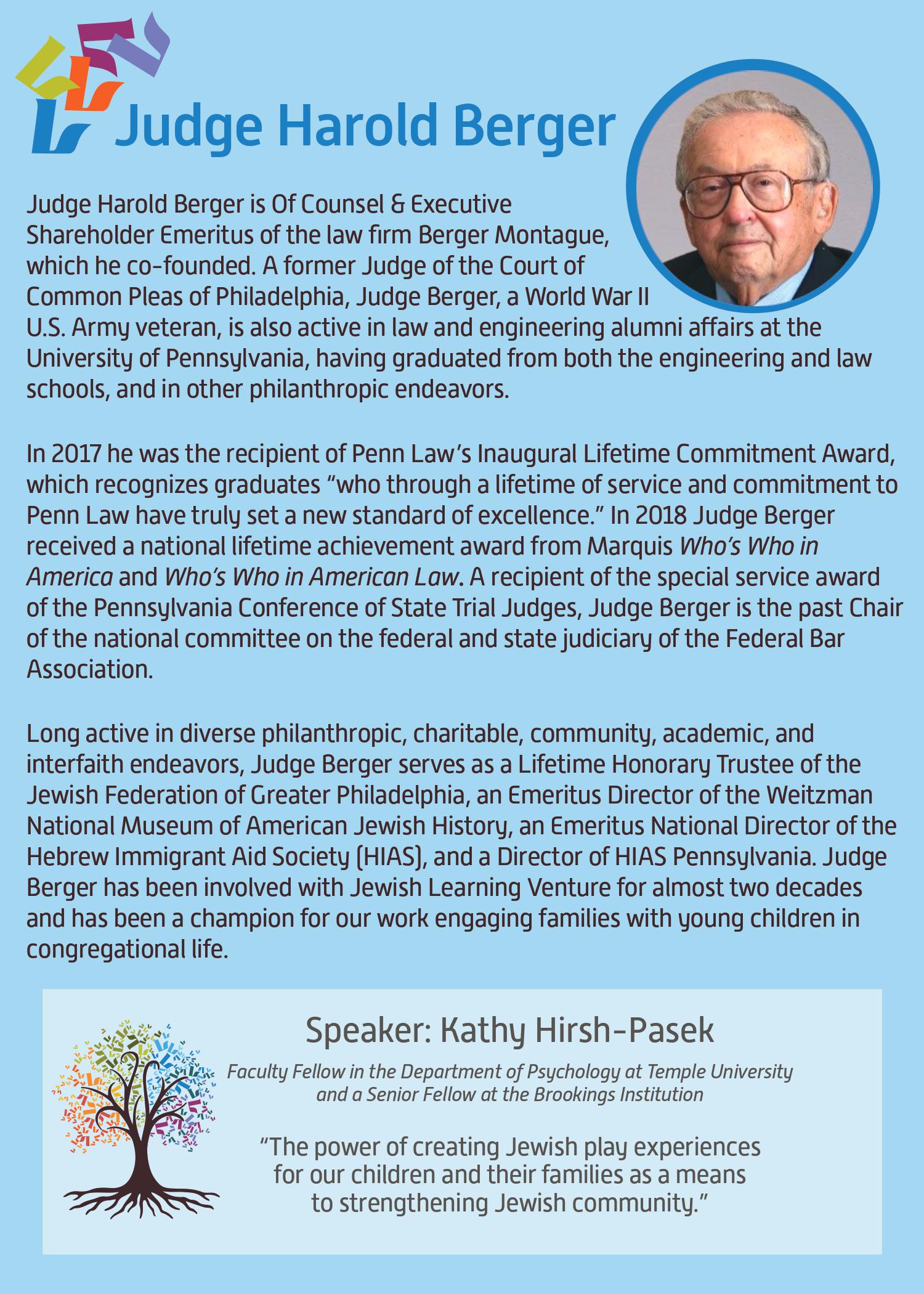 Judge Harold Berger is Of Counsel & Executive Shareholder Emeritus of the law firm Berger Montague, which he co-founded. A former Judge of the Court of Common Please of Philadelphia, Judge Berger, a World War II U.S. Army veteran, is also active in law and engineering alumni affairs at the University of Pennsylvania, having graduated from both the engineering and law schools, and in other philanthropic endeavers. In 2017, he was the recipient of Penn Law’s Inaugural Lifetime Commitment Award, which recognizes graduates “who through a lifetime of service and commitment to Penn Law have truly set a new standard of excellence.” In 2018 Judge Berger received a national lifetime achievement award from Marquis Who's Who in America and Who's Who in American Law. A receipient of the special service award of the Pennsylvania Conference of State Trial Judges, Judge Berger is the past Chair of the national committee on the federal and state judiciary of the Federal Bar Association. Long active in diverse, philanthropic, charitable, community and interfaith endeavors, Judge Berger serves as a Lifetime Honorary Trustee of the Jewish Federation of Greater Philadelphia, an Emeritus Directdor of the Weitzman National Museum of American Jewish History, an Emeritus National Director of the Hebrew Immigrant Aid Society (HIAS), and a Director of HIAS Philadelphia. Judge Berger has been involved with Jewish Learning Venture for almost two decades and has been a champion of our work engaging families with young children in congregational life. Speaker: Kathy Hirsh-Pasek. Faculty Fellow in the Department of Psychology at Temple University and a Senior Fellow at the Brooklings Institution. The power of creating Jewish play experiences for our children and their families as a means to strengthening Jewish community.