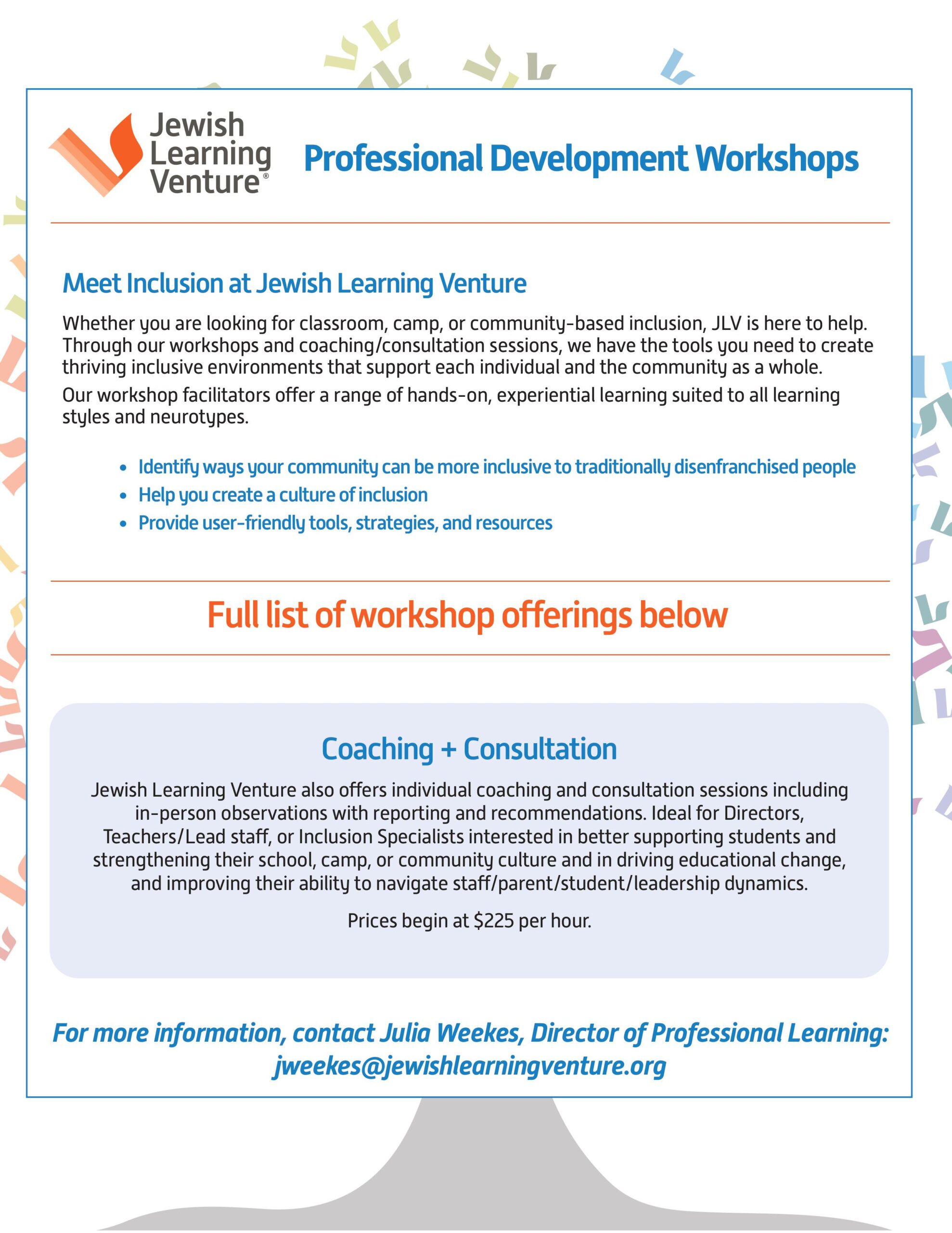 Professional Development Workshops Meet Inclusion at Jewish Learning Venture Whether you are looking for classroom, camp, or community-based inclusion, JLV is here to help. Through our workshops and coaching/consultation sessions, we have the tools you need to create thriving inclusive environments that support each individual and the community as a whole. Our workshop facilitators offer a range of hands-on, experiential learning suited to all learning styles and neurotypes. • Identify ways your community can be more inclusive to traditionally disenfranchised people • Help you create a culture of inclusion • Provide user-friendly tools, strategies, and resources Full list of workshop offerings below. Coaching + Consultation Jewish Learning Venture also offers individual coaching and consultation sessions including in-person observations with reporting and recommendations. Ideal for Directors, Teachers/Lead staff, or Inclusion Specialists interested in better supporting students and strengthening their school, camp, or community culture and in driving educational change, and improving their ability to navigate staff/parent/student/leadership dynamics. Prices begin at $225 per hour. For more information, contact Julia Weekes, Director of Professional Learning: jweekes@jewishlearningventure.org