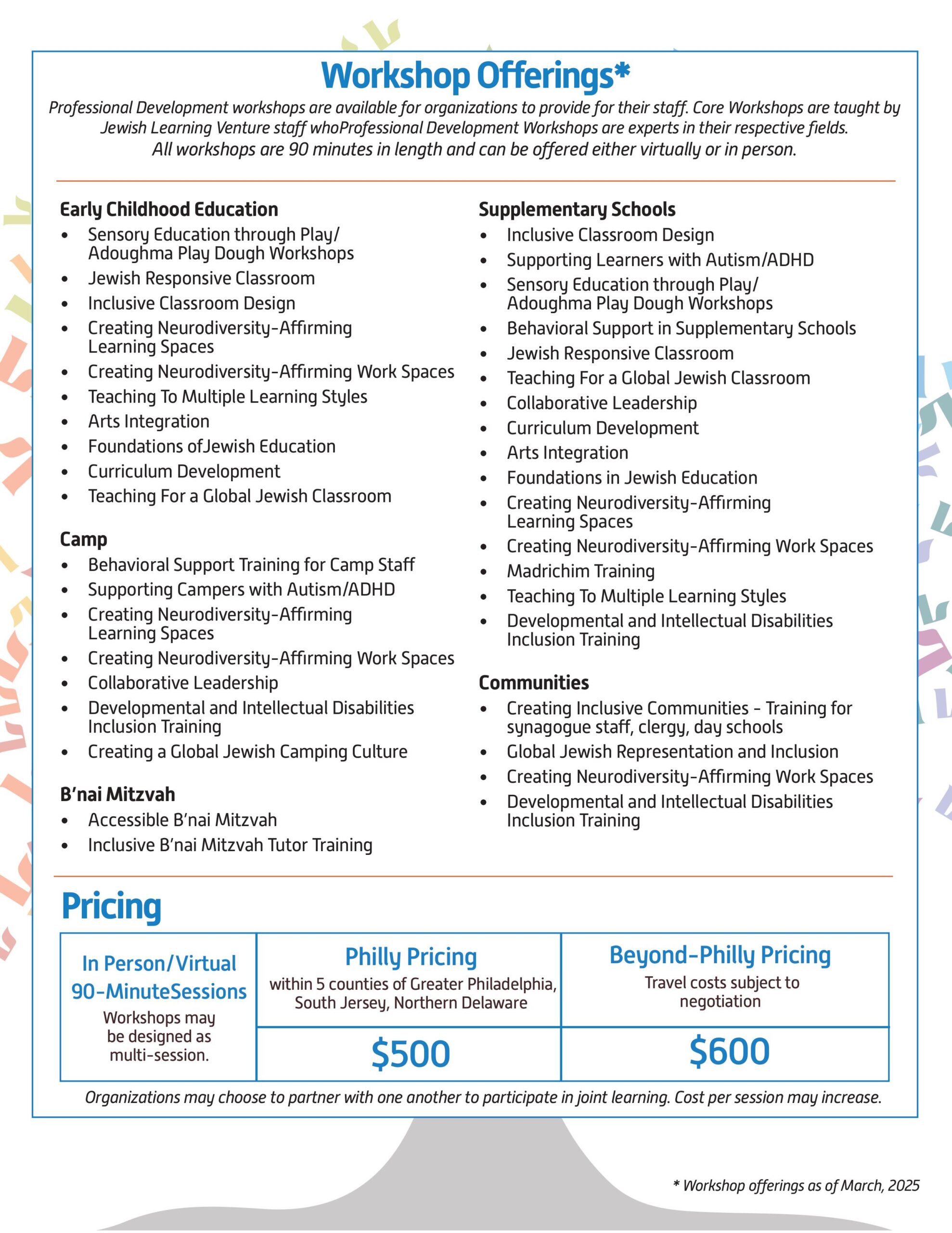 Workshop Offerings* Professional Development workshops are available for organizations to provide for their staff. Core Workshops are taught by Jewish Learning Venture staff whoProfessional Development Workshops are experts in their respective fields. All workshops are 90 minutes in length and can be offered either virtually or in person. Early Childhood Education Sensory Education through Play/Adoughma Play Dough Workshops Jewish Responsive Classroom Inclusive Classroom Design Creating Neurodiversity-Affirming Learning Spaces Creating Neurodiversity-Affirming Work Spaces Teaching To Multiple Learning Styles Arts Integration Foundations ofJewish Education Curriculum Development Teaching For a Global Jewish Classroom Camp Behavioral Support Training for Camp Staff Supporting Campers with Autism/ADHD Creating Neurodiversity-Affirming Learning Spaces Creating Neurodiversity-Affirming Work Spaces Collaborative Leadership Developmental and Intellectual Disabilities Inclusion Training Creating a Global Jewish Camping Culture B’nai Mitzvah Accessible B’nai Mitzvah Inclusive B’nai Mitzvah Tutor Training Supplementary Schools Inclusive Classroom Design Supporting Learners with Autism/ADHD Sensory Education through Play/Adoughma Play Dough Workshops Behavioral Support in Supplementary Schools Jewish Responsive Classroom Teaching For a Global Jewish Classroom Collaborative Leadership Curriculum Development Arts Integration Foundations in Jewish Education Creating Neurodiversity-Affirming Learning Spaces Creating Neurodiversity-Affirming Work Spaces Madrichim Training Teaching To Multiple Learning Styles Developmental and Intellectual Disabilities Inclusion Training Communities Creating Inclusive Communities - Training for synagogue staff, clergy, day schools Global Jewish Representation and Inclusion Creating Neurodiversity-Affirming Work Spaces Developmental and Intellectual Disabilities Inclusion Training Pricing In Person/Virtual 90-MinuteSessions Workshops may be designed as multi-session. Philly Pricing: within 5 counties of Greater Philadelphia, South Jersey, Northern Delaware $500 Beyond-Philly Pricing: Travel costs subject to negotiation $600 Organizations may choose to partner with one another to participate in joint learning. Cost per session may increase. * Workshop offerings as of March, 2025